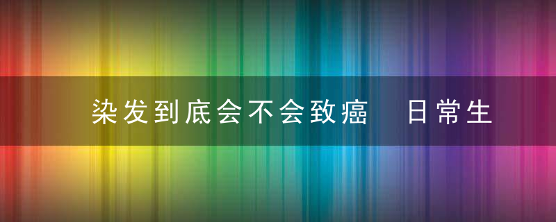 染发到底会不会致癌 日常生活中易致癌的行为，染发到底会不会致癌?专家为你解答,后悔没早点知道